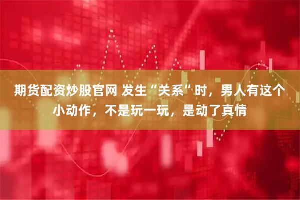 期货配资炒股官网 发生“关系”时，男人有这个小动作，不是玩一玩，是动了真情