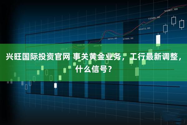 兴旺国际投资官网 事关黄金业务，工行最新调整，什么信号？