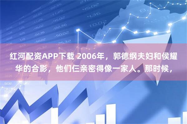 红河配资APP下载 2006年，郭德纲夫妇和侯耀华的合影，他们仨亲密得像一家人。那时候，