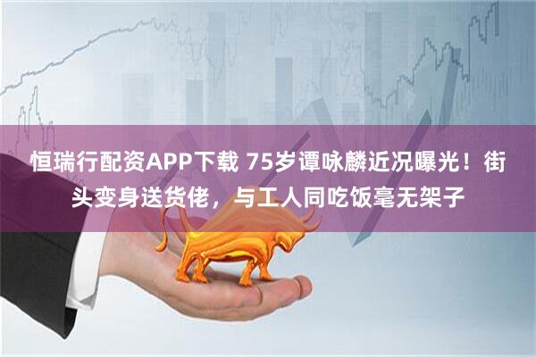 恒瑞行配资APP下载 75岁谭咏麟近况曝光！街头变身送货佬，与工人同吃饭毫无架子